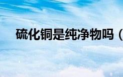 硫化铜是纯净物吗（氧化铜是纯净物吗）