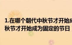1.在哪个朝代中秋节才开始成为固定的节日?（在哪个朝代中秋节才开始成为固定的节日）