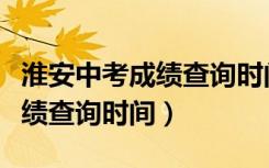 淮安中考成绩查询时间几点公布（淮安中考成绩查询时间）