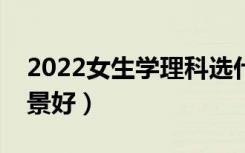 2022女生学理科选什么专业好（哪些专业前景好）
