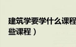 建筑学要学什么课程（2022建筑学专业学哪些课程）