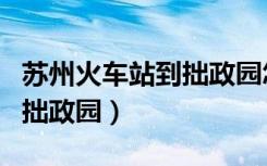 苏州火车站到拙政园怎么过去（苏州火车站到拙政园）
