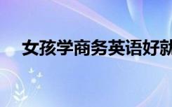 女孩学商务英语好就业吗（前景怎么样）