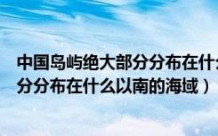 中国岛屿绝大部分分布在什么以南的区域（中国岛屿绝大部分分布在什么以南的海域）