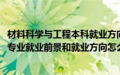 材料科学与工程本科就业方向与前景（2022材料科学与工程专业就业前景和就业方向怎么样）