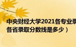 中央财经大学2021各专业录取分数线（2021中央财经大学各省录取分数线是多少）