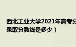 西北工业大学2021年高考分数线（2021西北工业大学各省录取分数线是多少）