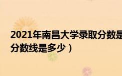 2021年南昌大学录取分数是多少（2021南昌大学各省录取分数线是多少）