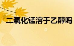 二氧化锰溶于乙醇吗（二氧化锰溶于水吗）