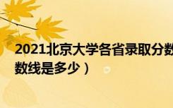 2021北京大学各省录取分数线（2021北京大学各省录取分数线是多少）