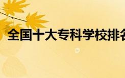 全国十大专科学校排名（2022哪个学校好）