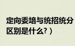 定向委培与统招统分（统招统分和定向委培的区别是什么?）
