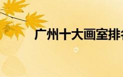 广州十大画室排名（有哪些画室）