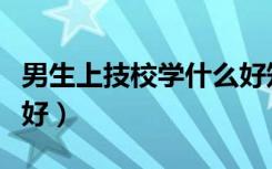 男生上技校学什么好知乎（男生上技校学什么好）