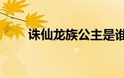 诛仙龙族公主是谁（诛仙龙族公主）