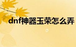 dnf神器玉荣怎么弄（dnf曲玉有什么用）