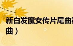 新白发魔女传片尾曲视频（新白发魔女传片尾曲）