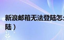 新浪邮箱无法登陆怎么回事（新浪邮箱无法登陆）