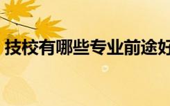 技校有哪些专业前途好（技校有哪些专业好）