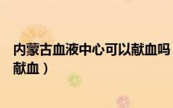 内蒙古血液中心可以献血吗（内蒙古鄂尔多斯回应输血须先献血）