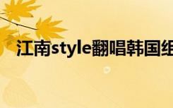 江南style翻唱韩国组合（江南style翻唱）
