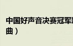 中国好声音决赛冠军歌曲（中国好声音决赛歌曲）