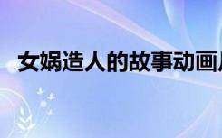女娲造人的故事动画片（女娲造人的故事）