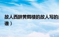 故人西辞黄鹤楼的故人写的是谁（故人西辞黄鹤楼的故人指谁）
