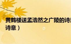 黄鹤楼送孟浩然之广陵的诗意思（黄鹤楼送孟浩然之广陵的诗意）