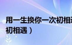 用一生换你一次初相遇阅读（用一生换你一次初相遇）