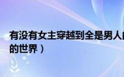 有没有女主穿越到全是男人的世界（女主穿越到了只有男人的世界）