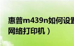 惠普m439n如何设置网络打印机（如何设置网络打印机）