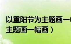 以重阳节为主题画一幅画六年级（以重阳节为主题画一幅画）