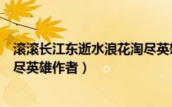 滚滚长江东逝水浪花淘尽英雄作者（滚滚长江东逝水浪花淘尽英雄作者）
