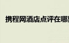 携程网酒店点评在哪里（携程网酒店点评）