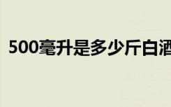 500毫升是多少斤白酒（500毫升是多少斤）