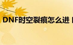 DNF时空裂痕怎么进 时空裂痕副本详细流程