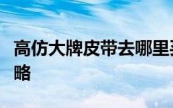 高仿大牌皮带去哪里买？高仿皮带拿货渠道攻略