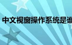 中文视窗操作系统是谁（中文视窗操作系统）