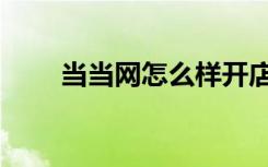 当当网怎么样开店（当当网怎么样）