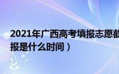2021年广西高考填报志愿截止时间（2022广西高考志愿填报是什么时间）