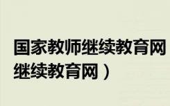国家教师继续教育网（教育部全国中小学教师继续教育网）