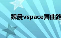 魏晨vspace舞曲路线（魏晨v space）