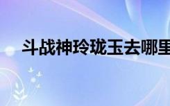 斗战神玲珑玉去哪里弄（斗战神玲珑玉）