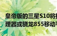 皇帝版的三星S10将搭载三星Exynos9820处理器或骁龙855移动平台