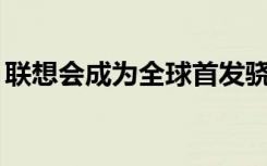 联想会成为全球首发骁龙855移动平台的厂商
