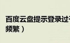 百度云盘提示登录过于频繁（百度云登录过于频繁）
