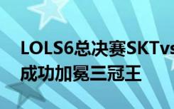 LOLS6总决赛SKTvsSSG五场比赛视频 SKT成功加冕三冠王