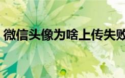 微信头像为啥上传失败（微信上传头像失败）