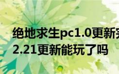 绝地求生pc1.0更新完怎么进不去 绝地求生12.21更新能玩了吗